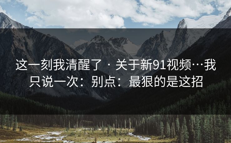 这一刻我清醒了 · 关于新91视频…我只说一次：别点：最狠的是这招