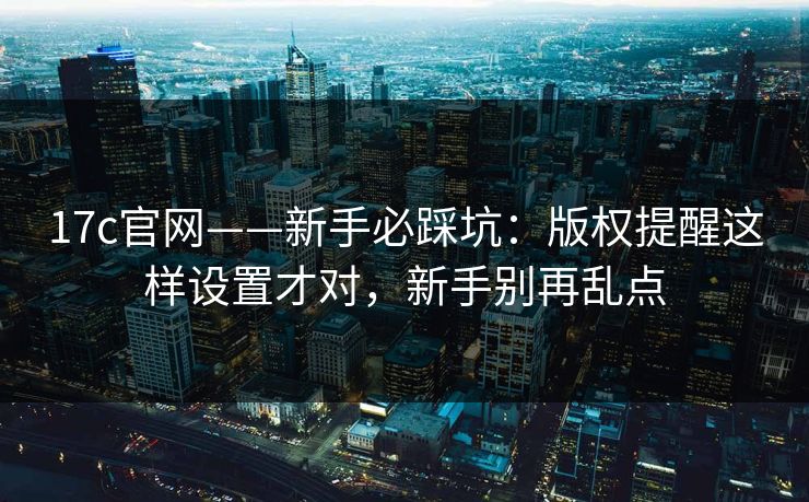 17c官网——新手必踩坑：版权提醒这样设置才对，新手别再乱点