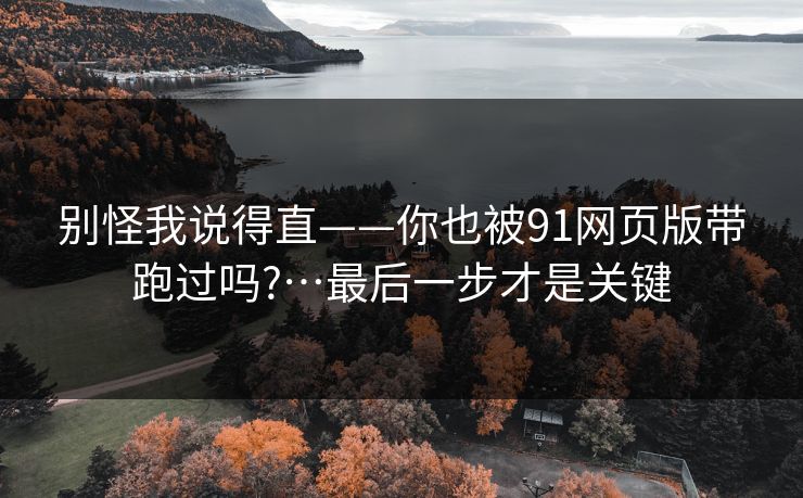 别怪我说得直——你也被91网页版带跑过吗?…最后一步才是关键 别怪我说得直——你也被91网页版带跑过吗?…最后一步才是关键